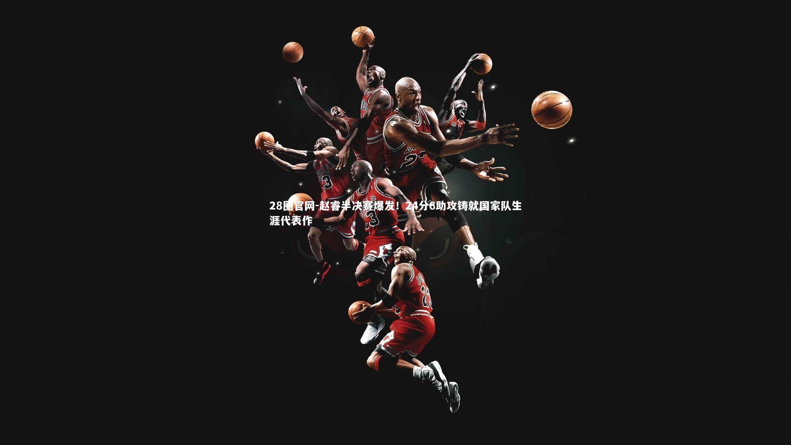 28圈官网-赵睿半决赛爆发！24分6助攻铸就国家队生涯代表作